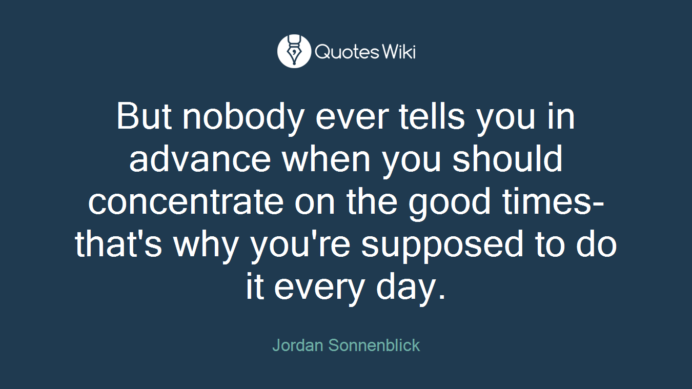 But nobody ever tells you in advance when you should concentrate on the good times-that's why you're supposed to do it every day.