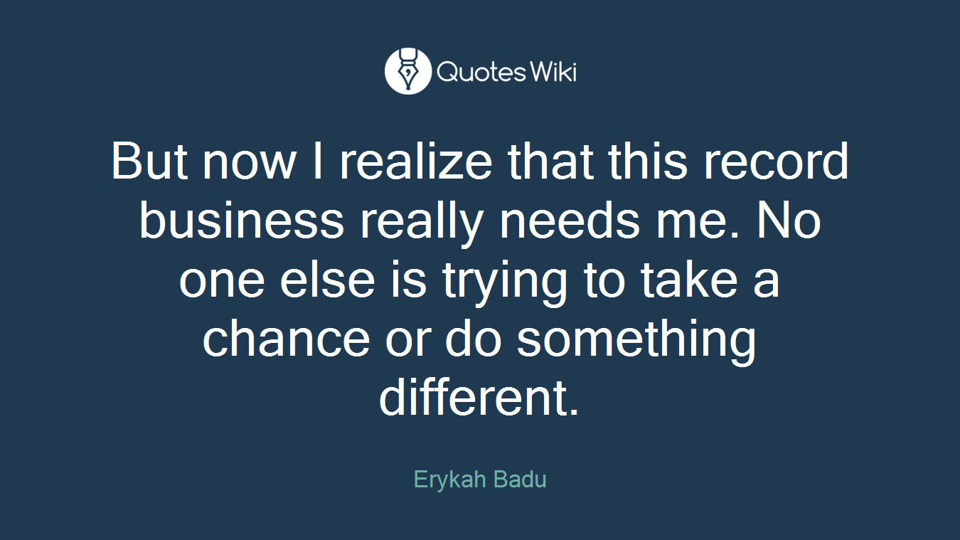 But now I realize that this record business really needs me. No one else is trying to take a chance or do something different.