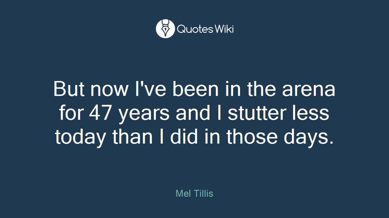 But now I've been in the arena for 47 years and I stutter less today than I did in those days.