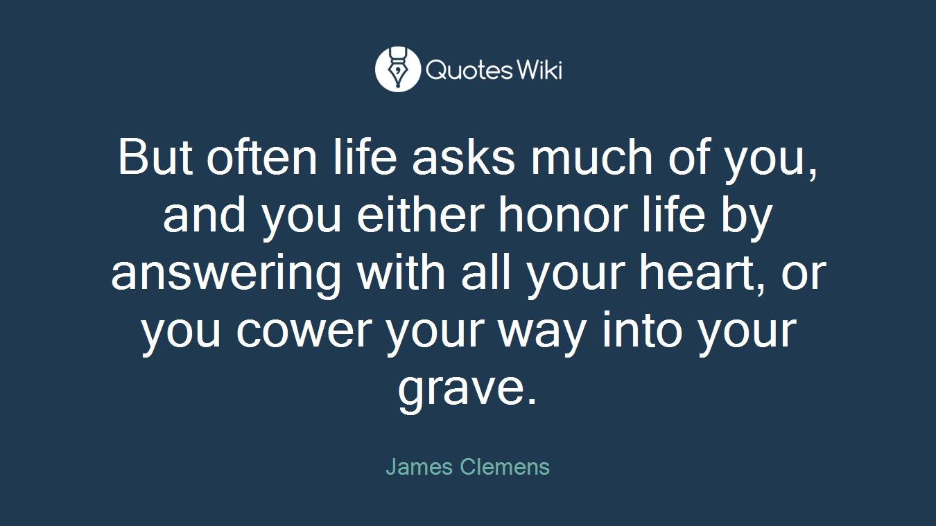 But often life asks much of you, and you either honor life by answering with all your heart, or you cower your way into your grave.