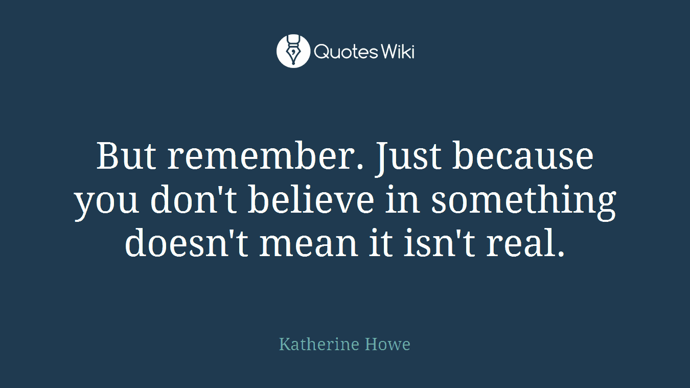 But remember. Just because you don't believe in something doesn't mean it isn't real.