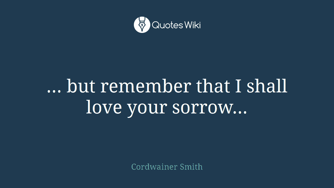 ... but remember that I shall love your sorrow...