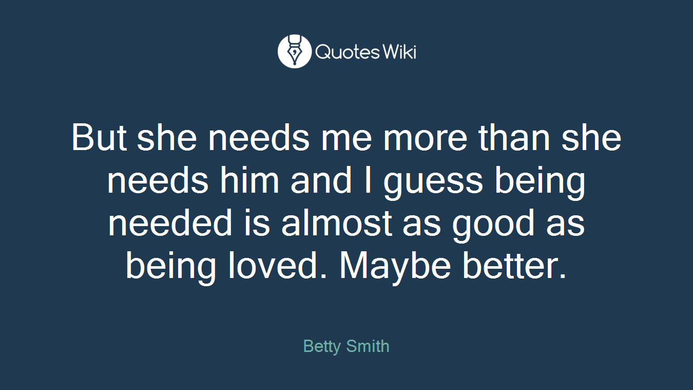 But she needs me more than she needs him and I guess being needed is almost as good as being loved. Maybe better.