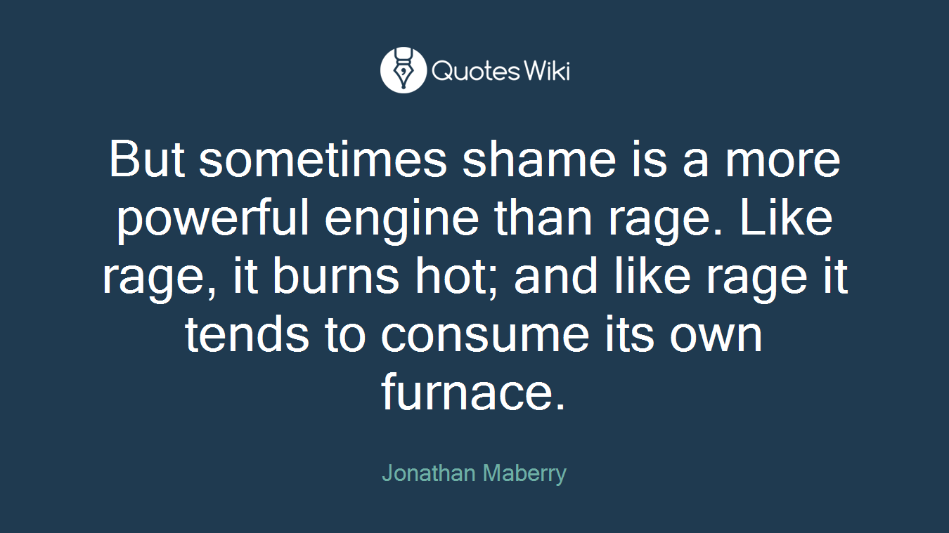 But sometimes shame is a more powerful engine than rage. Like rage, it burns hot; and like rage it tends to consume its own furnace.