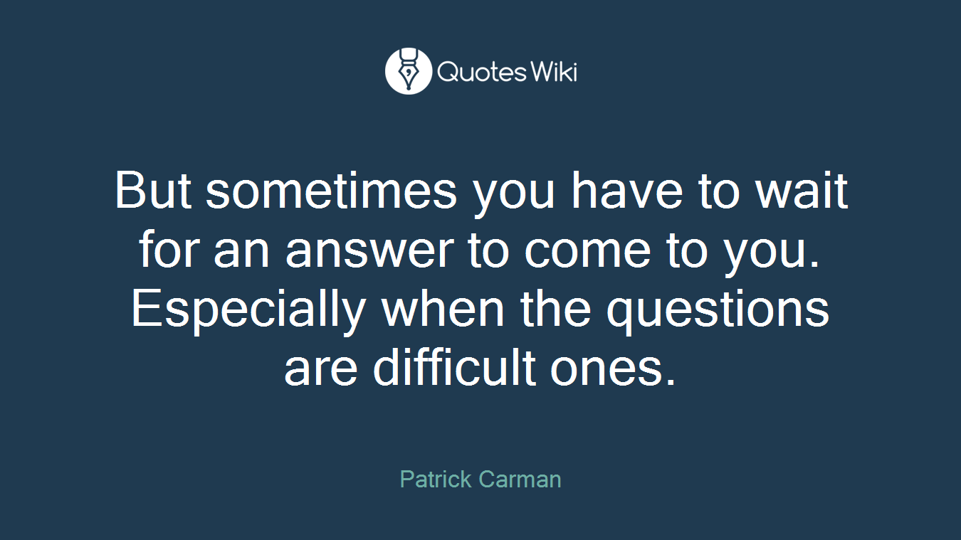 But sometimes you have to wait for an answer to come to you. Especially when the questions are difficult ones.