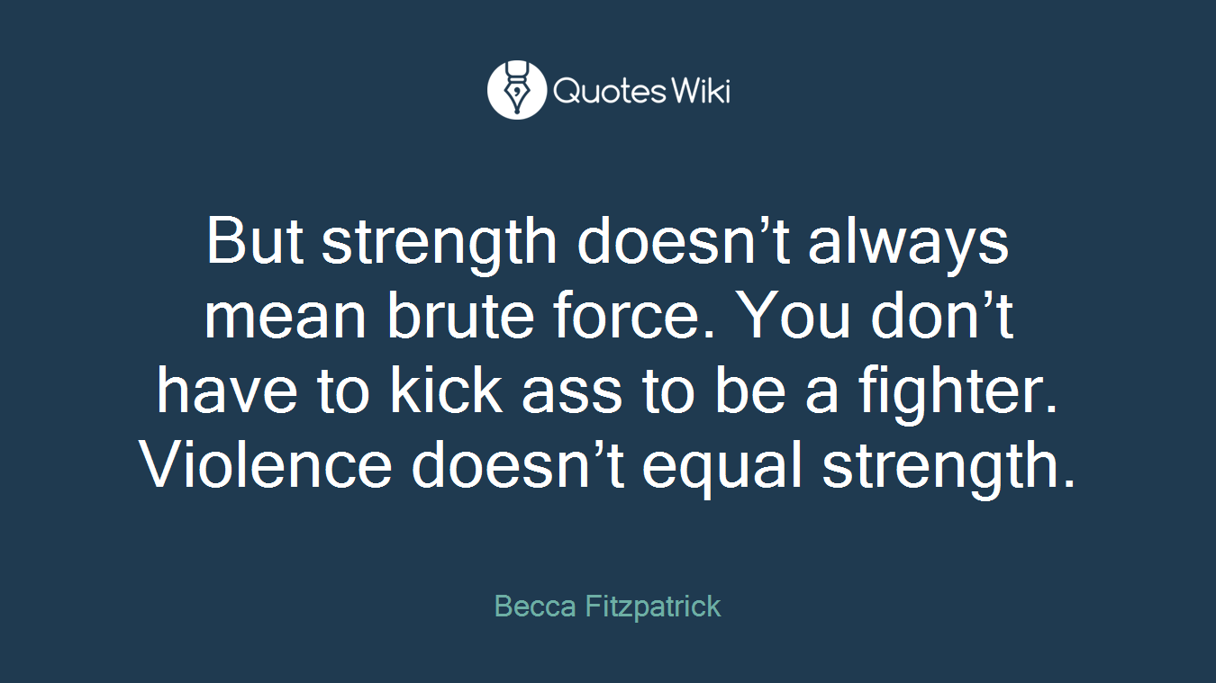 But strength doesn’t always mean brute force. You don’t have to kick ass to be a fighter. Violence doesn’t equal strength.