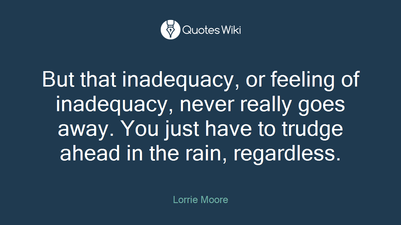 But that inadequacy, or feeling of inadequacy, never really goes away. You just have to trudge ahead in the rain, regardless.