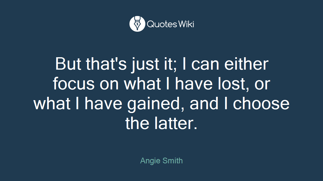 But that's just it; I can either focus on what I have lost, or what I have gained, and I choose the latter.