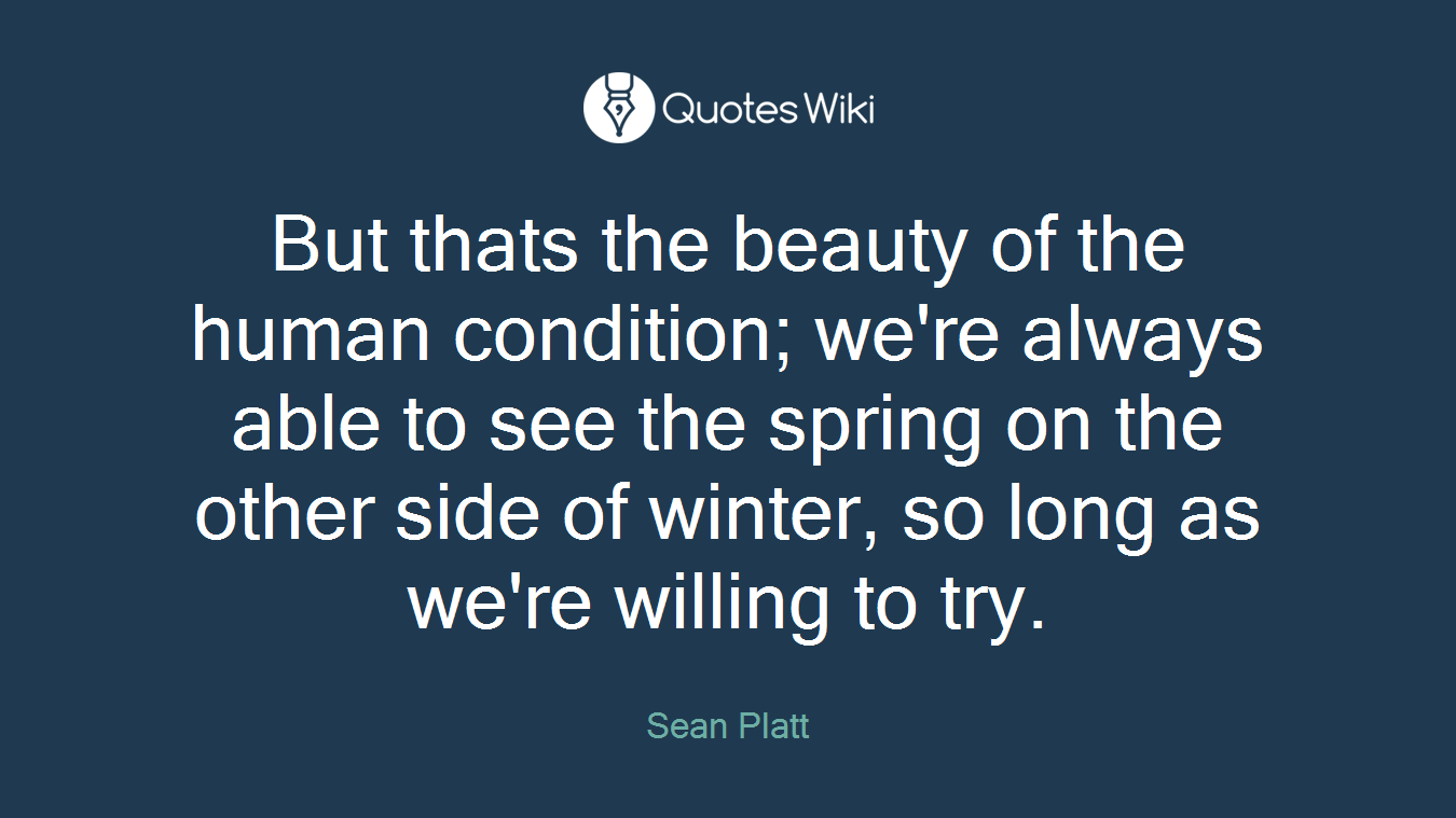 But thats the beauty of the human condition; we're always able to see the spring on the other side of winter, so long as we're willing to try.