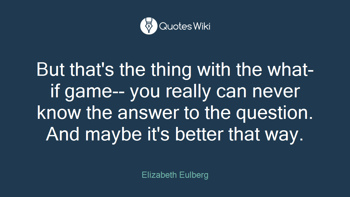 But that's the thing with the what-if game-- you really can never know the answer to the question. And maybe it's better that way.