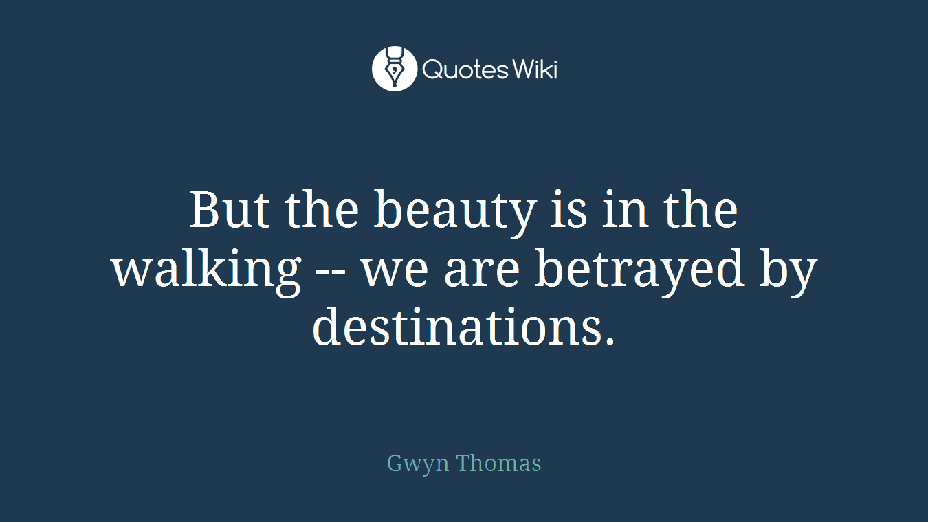 But the beauty is in the walking -- we are betrayed by destinations.
