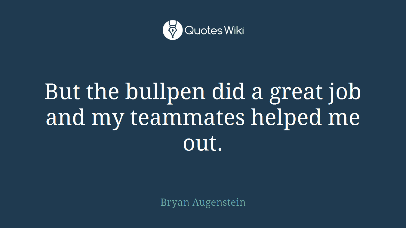 But the bullpen did a great job and my teammates helped me out.