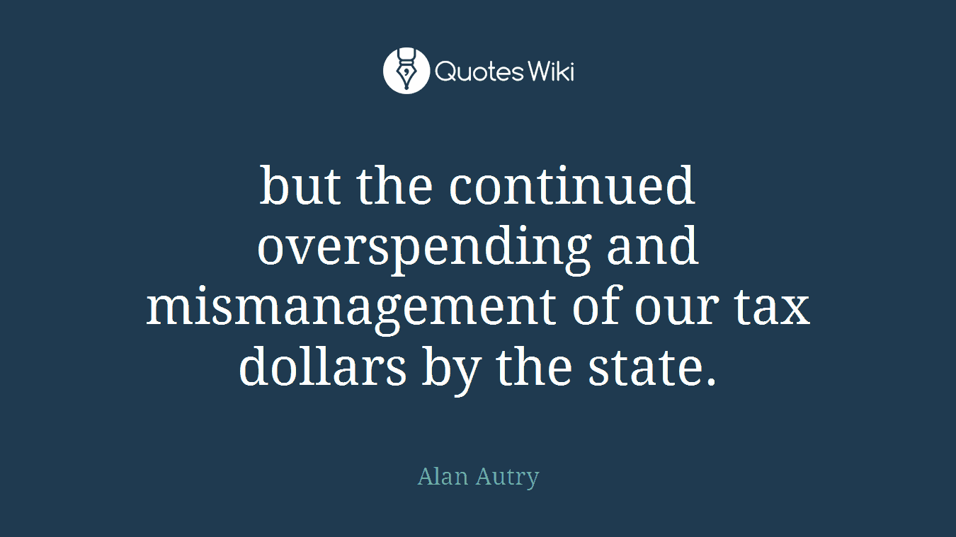 but the continued overspending and mismanagement of our tax dollars by the state.