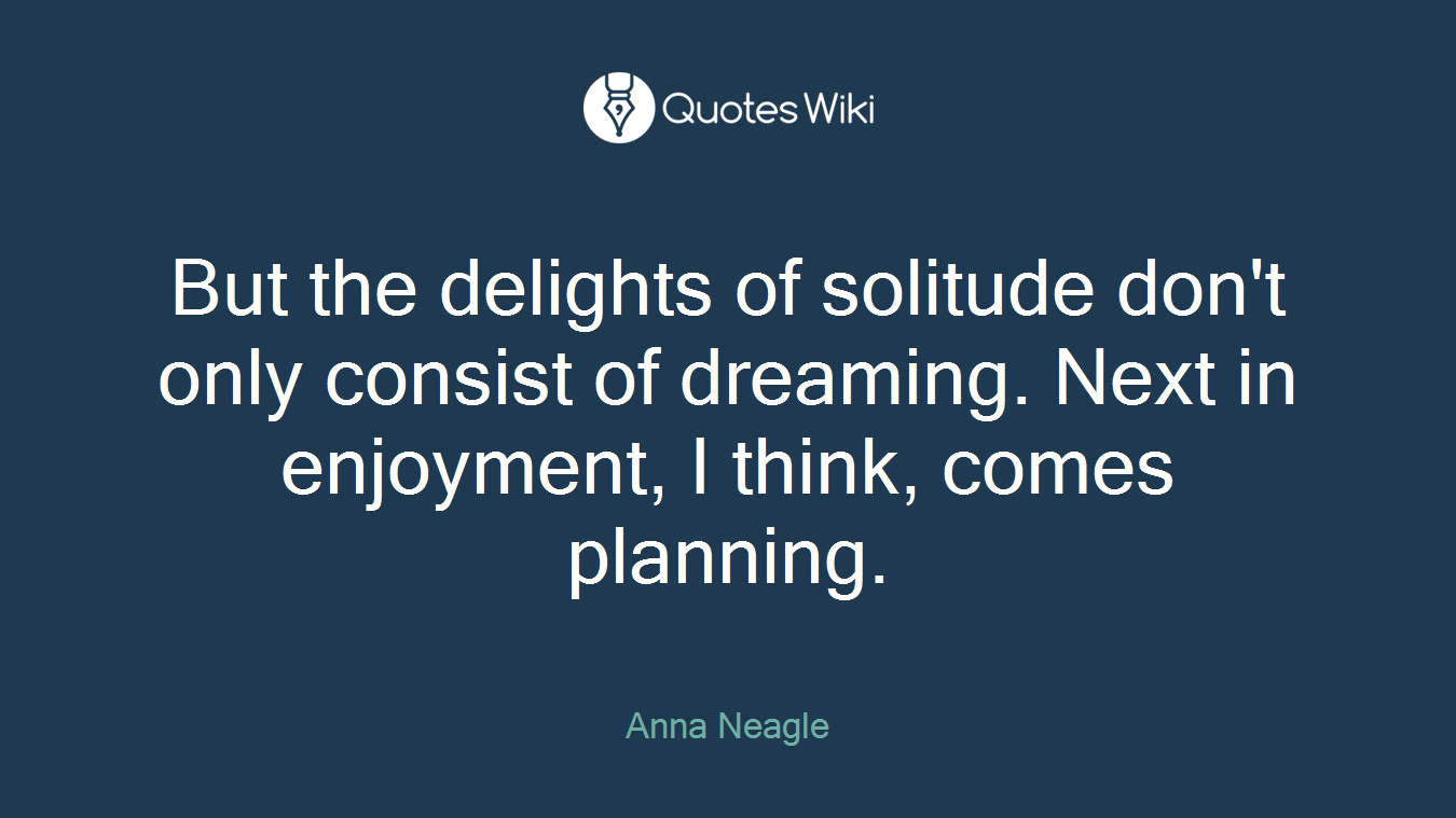 But the delights of solitude don't only consist of dreaming. Next in enjoyment, I think, comes planning.