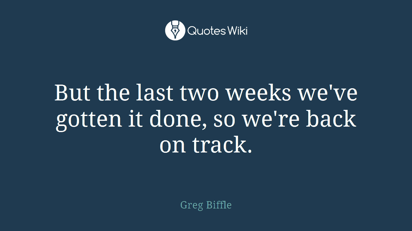 But the last two weeks we've gotten it done, so we're back on track.
