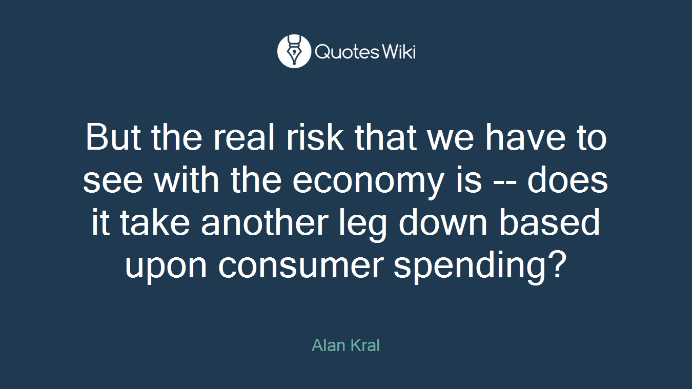 But the real risk that we have to see with the economy is -- does it take another leg down based upon consumer spending?