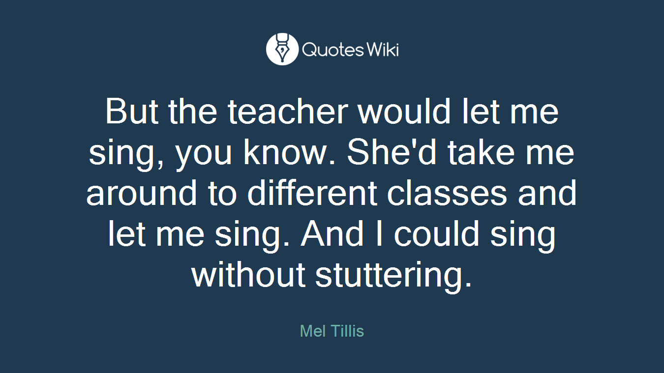 But the teacher would let me sing, you know. She'd take me around to different classes and let me sing. And I could sing without stuttering.