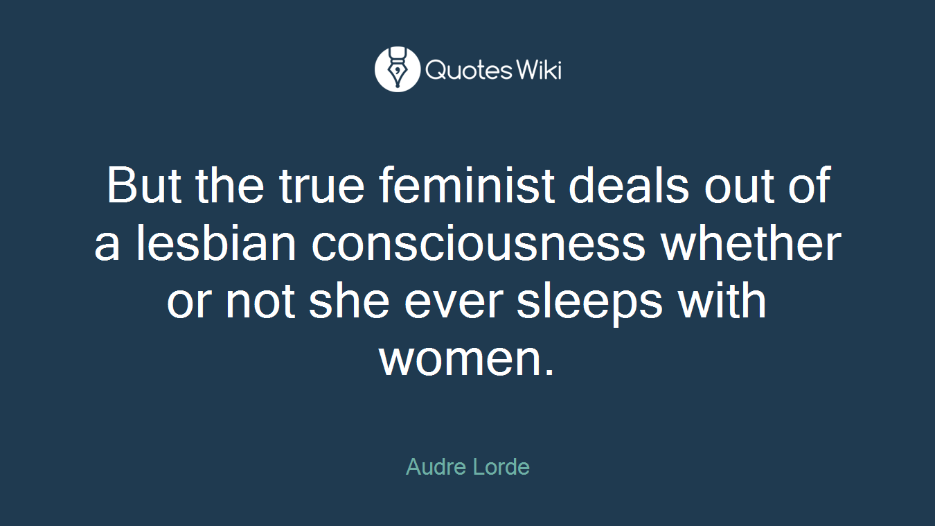 But the true feminist deals out of a lesbian consciousness whether or not she ever sleeps with women.