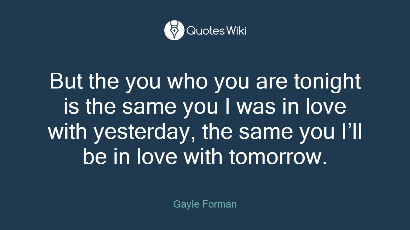 But the you who you are tonight is the same you I was in love with yesterday, the same you I’ll be in love with tomorrow.