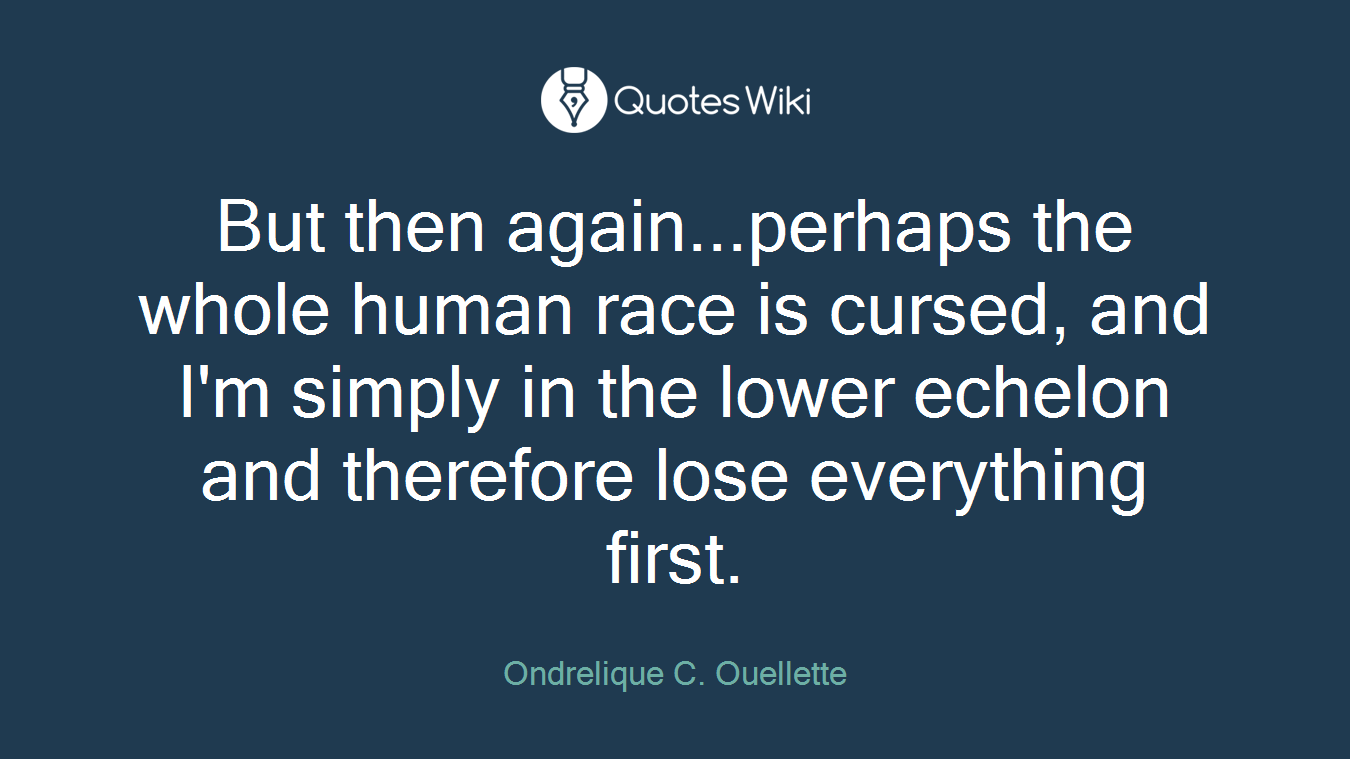 But then again...perhaps the whole human race is cursed, and I'm simply in the lower echelon and therefore lose everything first.