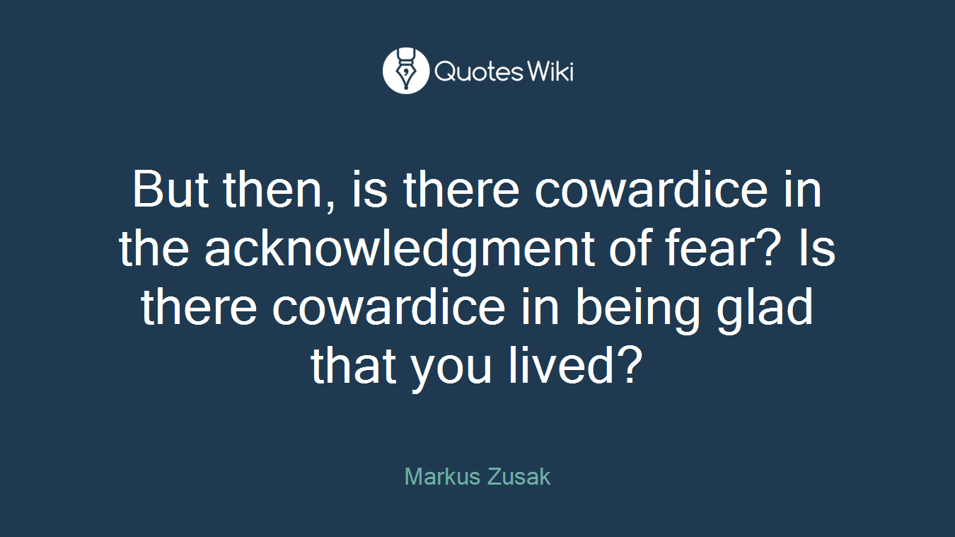 But then, is there cowardice in the acknowledgment of fear? Is there cowardice in being glad that you lived?