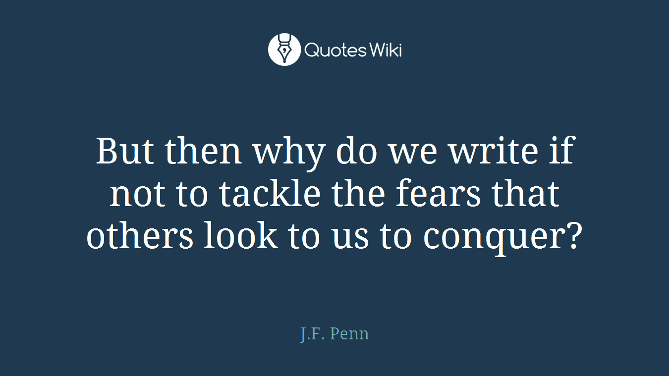 But then why do we write if not to tackle the fears that others look to us to conquer?