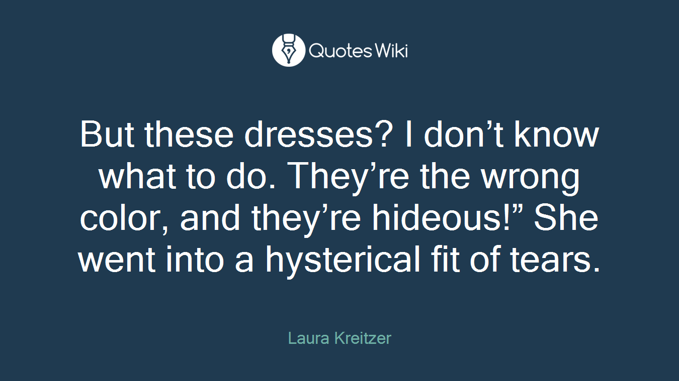 But these dresses? I don’t know what to do. They’re the wrong color, and they’re hideous!” She went into a hysterical fit of tears.
