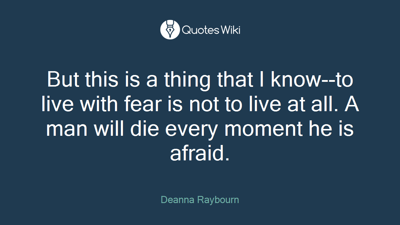 But this is a thing that I know--to live with fear is not to live at all. A man will die every moment he is afraid.