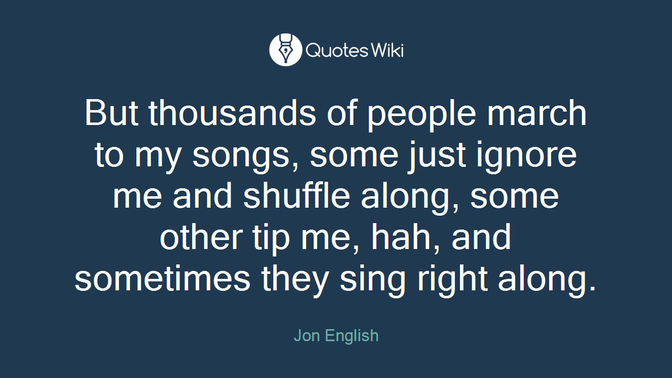 But thousands of people march to my songs, some just ignore me and shuffle along, some other tip me, hah, and sometimes they sing right along.
