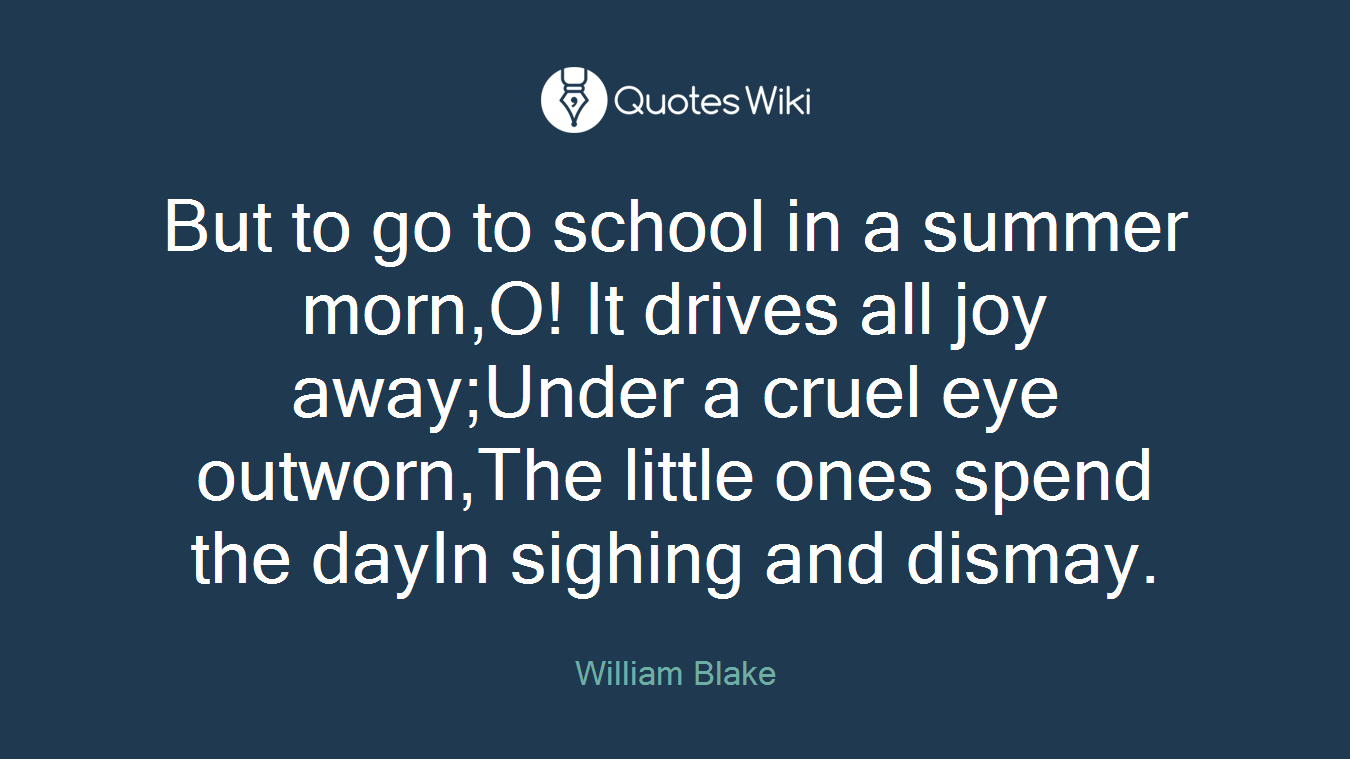 But to go to school in a summer morn,O! It drives all joy away;Under a cruel eye outworn,The little ones spend the dayIn sighing and dismay.