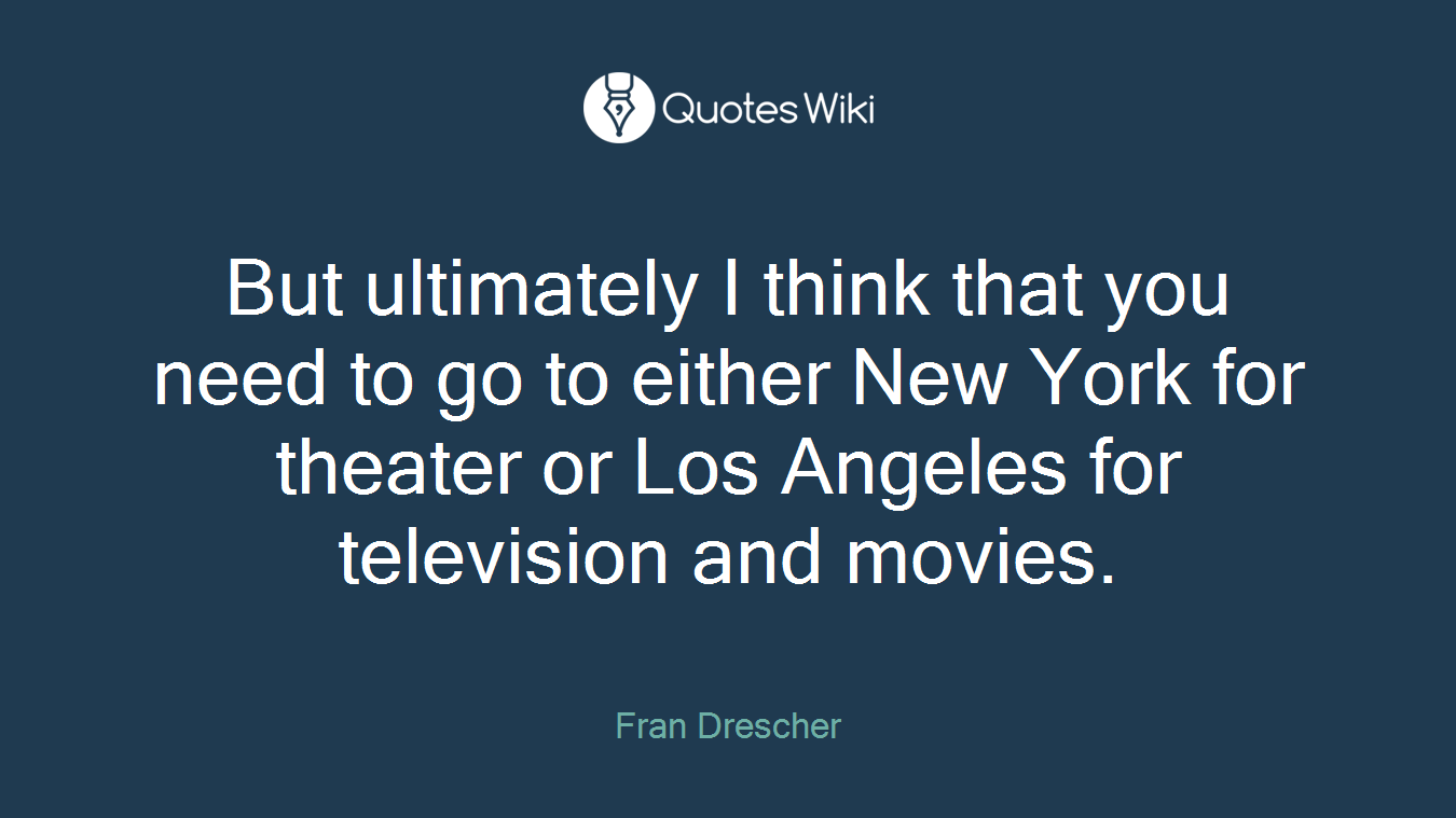 But ultimately I think that you need to go to either New York for theater or Los Angeles for television and movies.