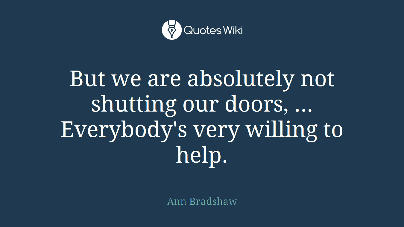 But we are absolutely not shutting our doors, ... Everybody's very willing to help.