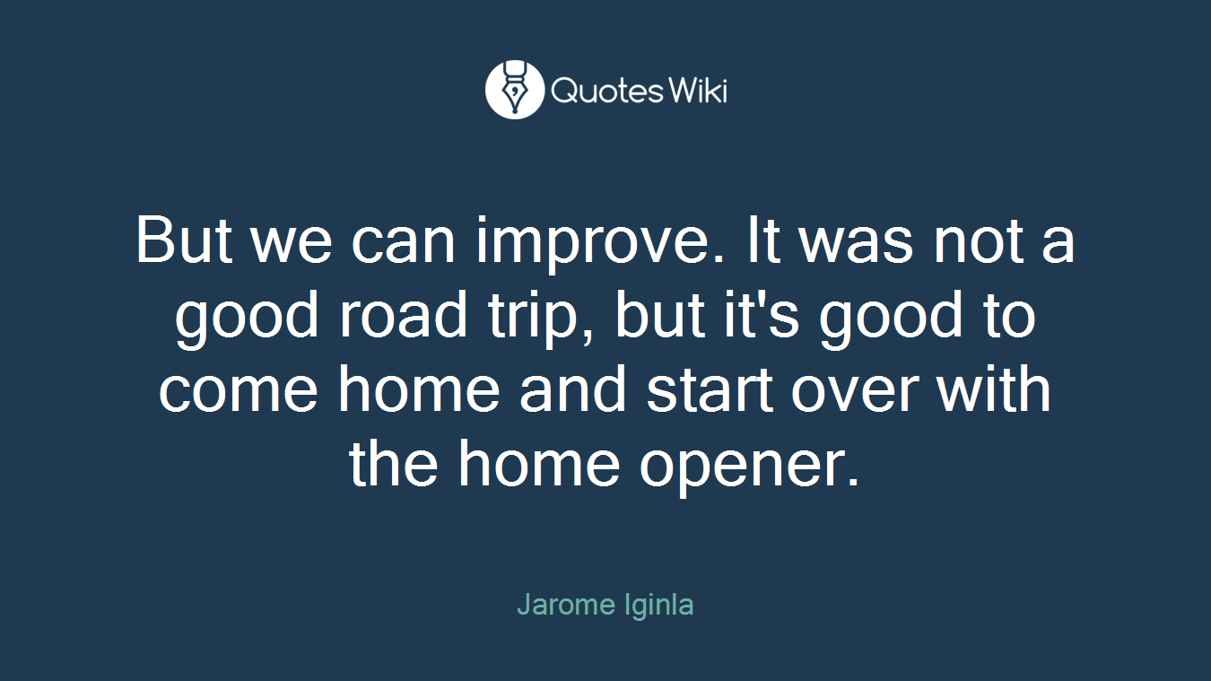 But we can improve. It was not a good road trip, but it's good to come home and start over with the home opener.