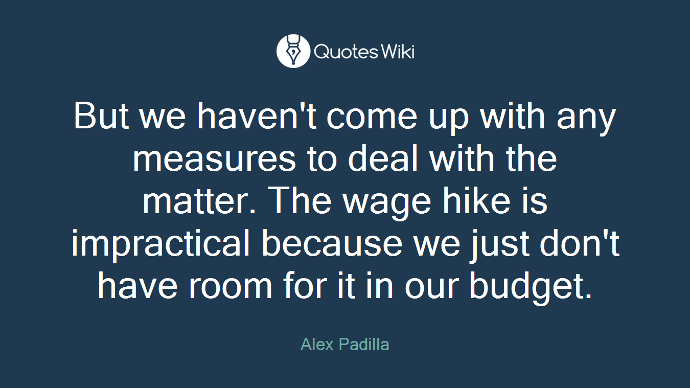 But we haven't come up with any measures to deal with the matter. The wage hike is impractical because we just don't have room for it in our budget.
