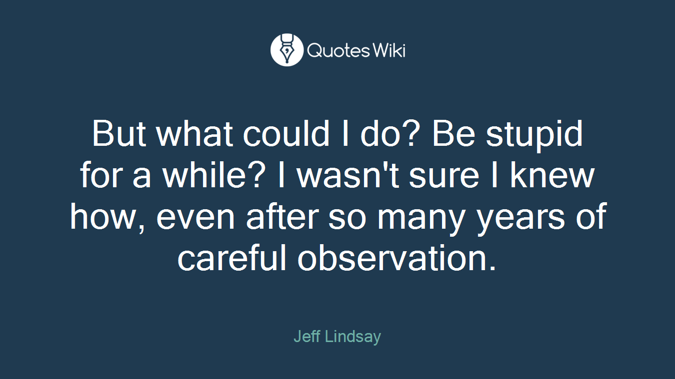 But what could I do? Be stupid for a while? I wasn't sure I knew how, even after so many years of careful observation.
