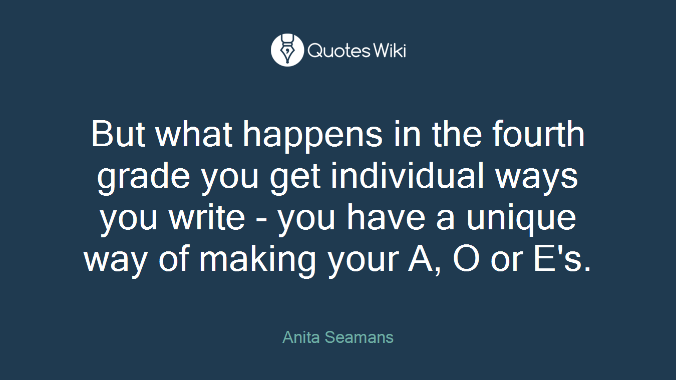 But what happens in the fourth grade you get individual ways you write - you have a unique way of making your A, O or E's.
