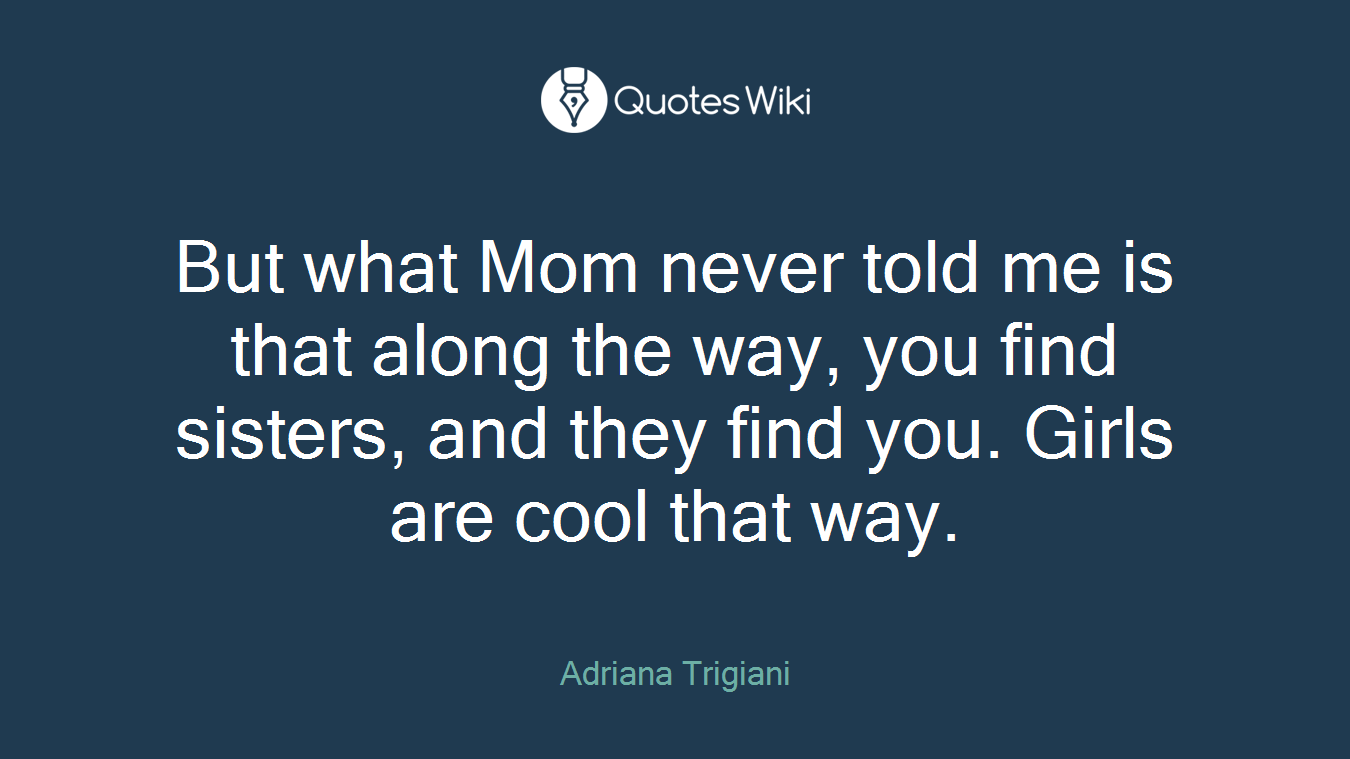 But what Mom never told me is that along the way, you find sisters, and they find you. Girls are cool that way.