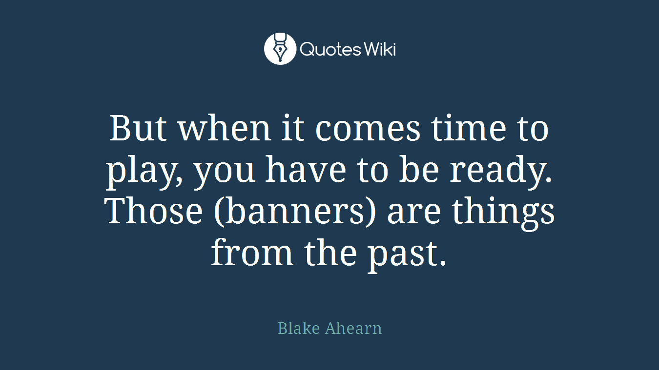 But when it comes time to play, you have to be ready. Those (banners) are things from the past.