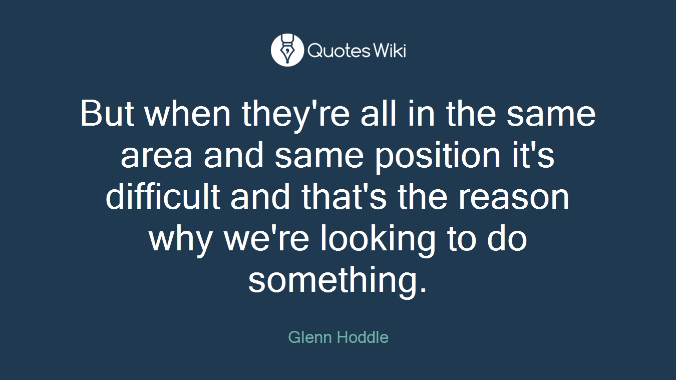 But when they're all in the same area and same position it's difficult and that's the reason why we're looking to do something.