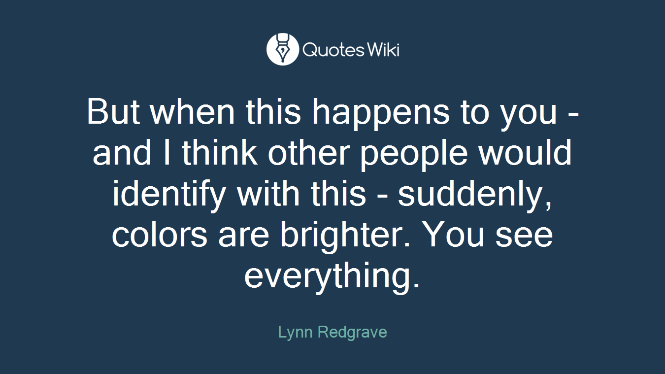 But when this happens to you - and I think other people would identify with this - suddenly, colors are brighter. You see everything.