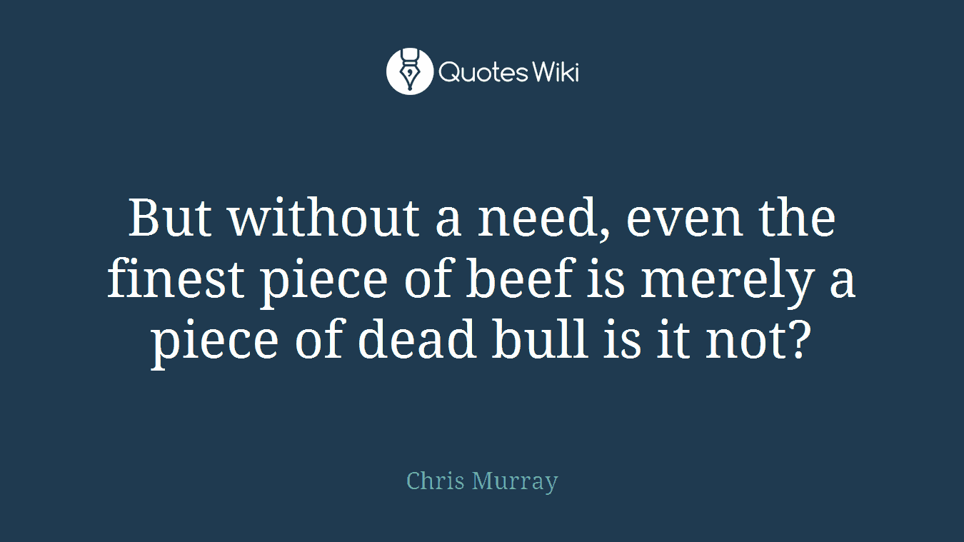 But without a need, even the finest piece of beef is merely a piece of dead bull is it not?