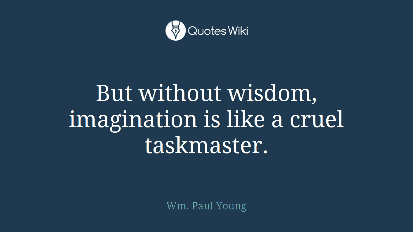 But without wisdom, imagination is like a cruel taskmaster.