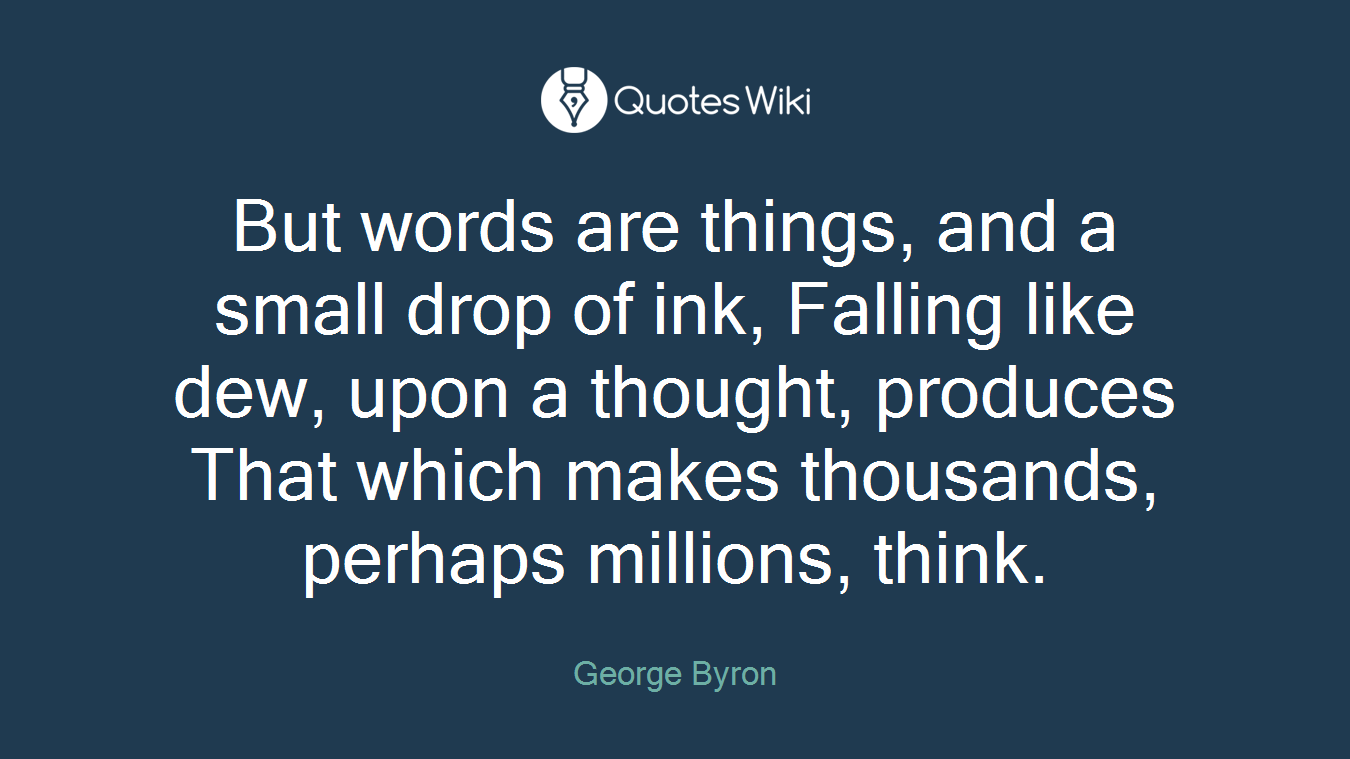 But words are things, and a small drop of ink, Falling like dew, upon a thought, produces That which makes thousands, perhaps millions, think.