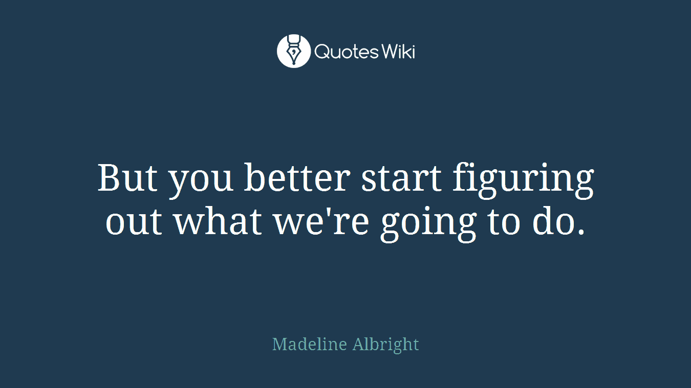 But you better start figuring out what we're going to do.