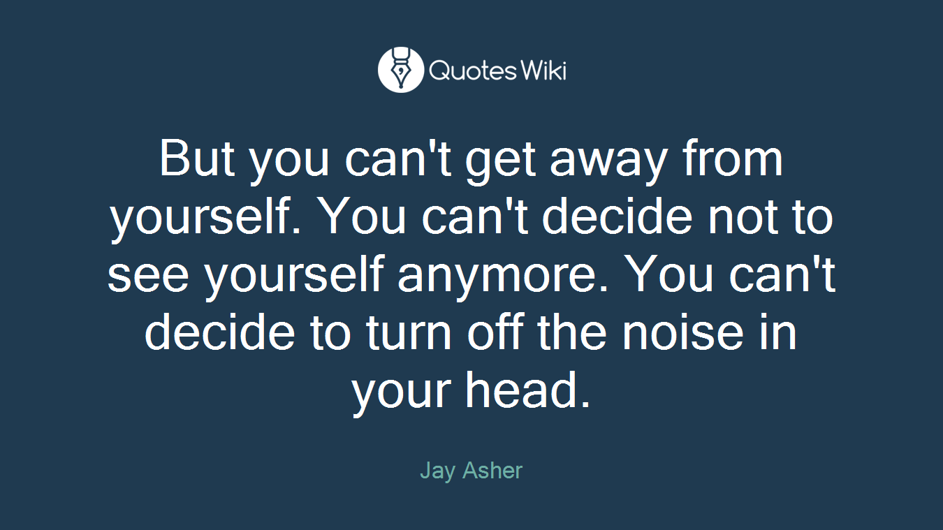But you can't get away from yourself. You can't decide not to see yourself anymore. You can't decide to turn off the noise in your head.