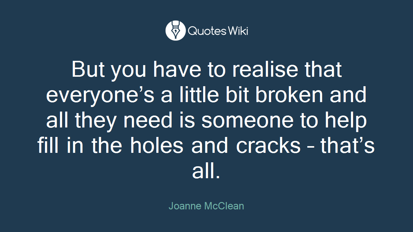 But you have to realise that everyone’s a little bit broken and all they need is someone to help fill in the holes and cracks – that’s all.