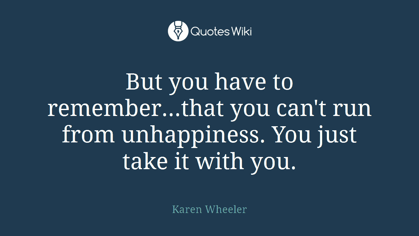 But you have to remember...that you can't run from unhappiness. You just take it with you.