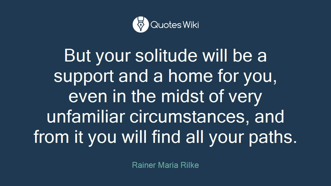 But your solitude will be a support and a home for you, even in the midst of very unfamiliar circumstances, and from it you will find all your paths.