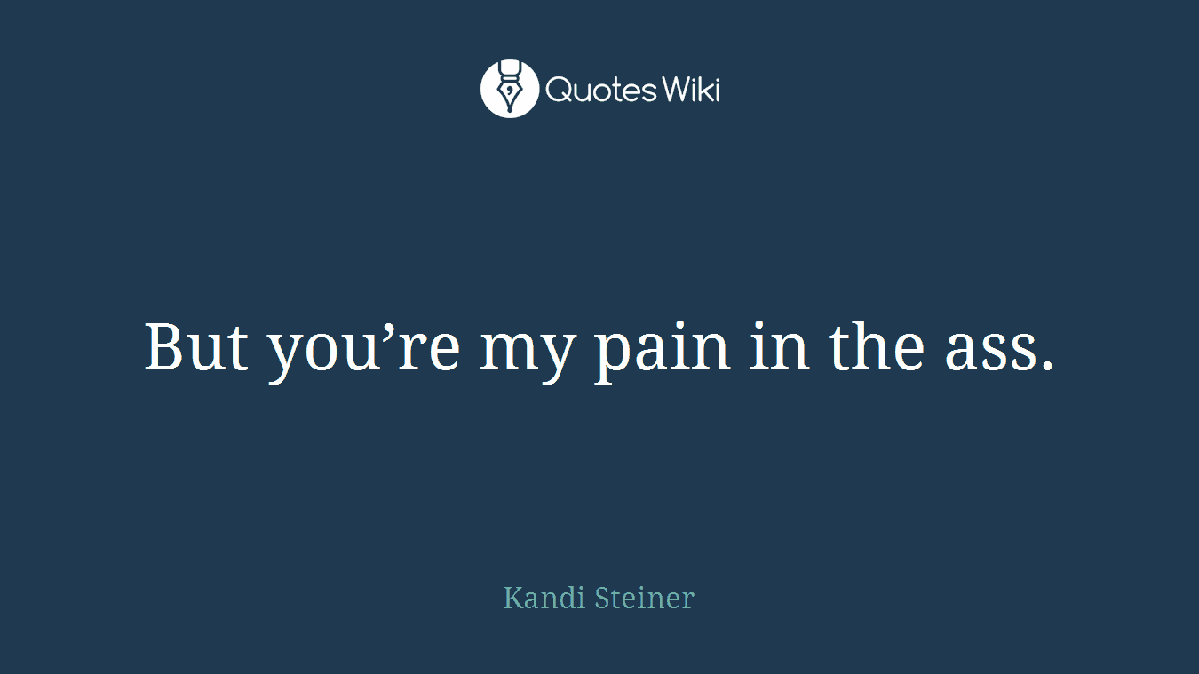 But you’re my pain in the ass.
