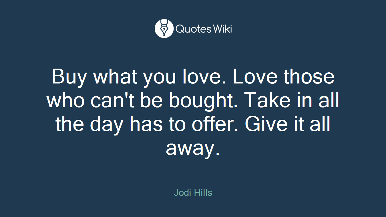 Buy what you love. Love those who can't be bought. Take in all the day has to offer. Give it all away.